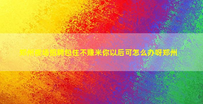 郑州夜场招聘包住不赚米你以后可怎么办呀郑州